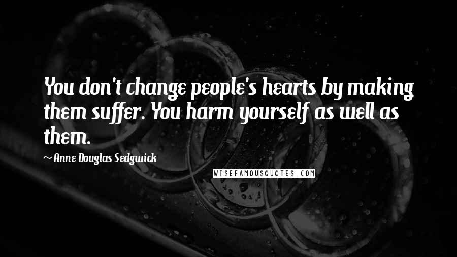 Anne Douglas Sedgwick Quotes: You don't change people's hearts by making them suffer. You harm yourself as well as them.