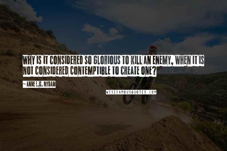 Anne E.G. Nydam Quotes: Why is it considered so glorious to kill an enemy, when it is not considered contemptible to create one?