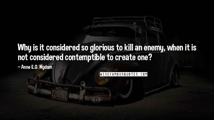Anne E.G. Nydam Quotes: Why is it considered so glorious to kill an enemy, when it is not considered contemptible to create one?
