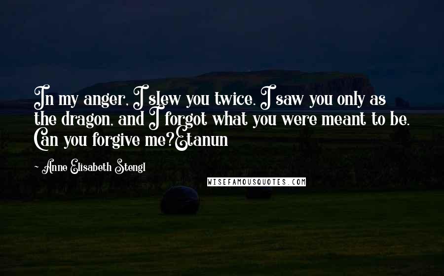 Anne Elisabeth Stengl Quotes: In my anger, I slew you twice. I saw you only as the dragon, and I forgot what you were meant to be. Can you forgive me?Etanun