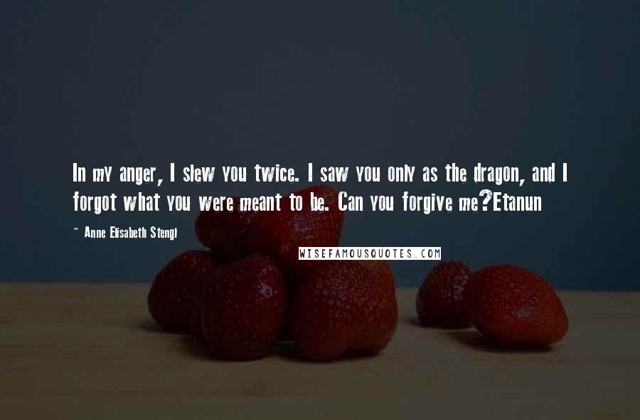 Anne Elisabeth Stengl Quotes: In my anger, I slew you twice. I saw you only as the dragon, and I forgot what you were meant to be. Can you forgive me?Etanun