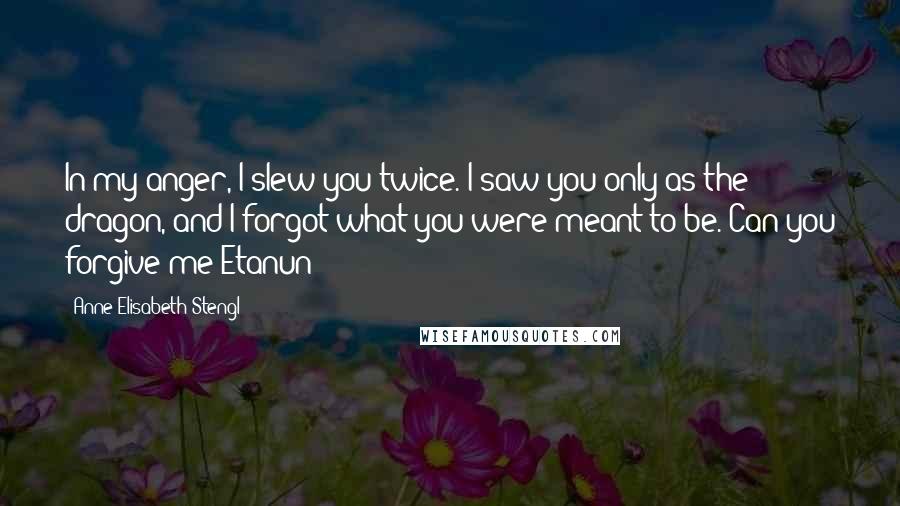 Anne Elisabeth Stengl Quotes: In my anger, I slew you twice. I saw you only as the dragon, and I forgot what you were meant to be. Can you forgive me?Etanun