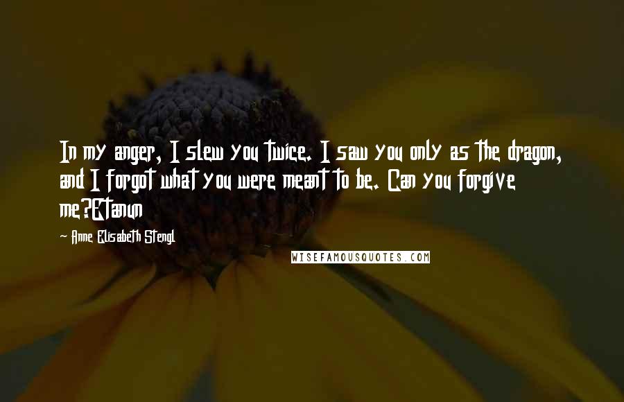 Anne Elisabeth Stengl Quotes: In my anger, I slew you twice. I saw you only as the dragon, and I forgot what you were meant to be. Can you forgive me?Etanun