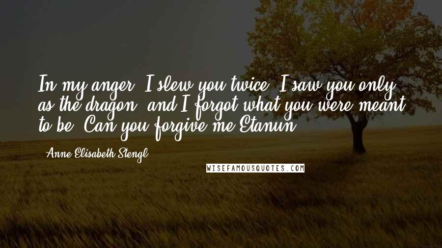 Anne Elisabeth Stengl Quotes: In my anger, I slew you twice. I saw you only as the dragon, and I forgot what you were meant to be. Can you forgive me?Etanun