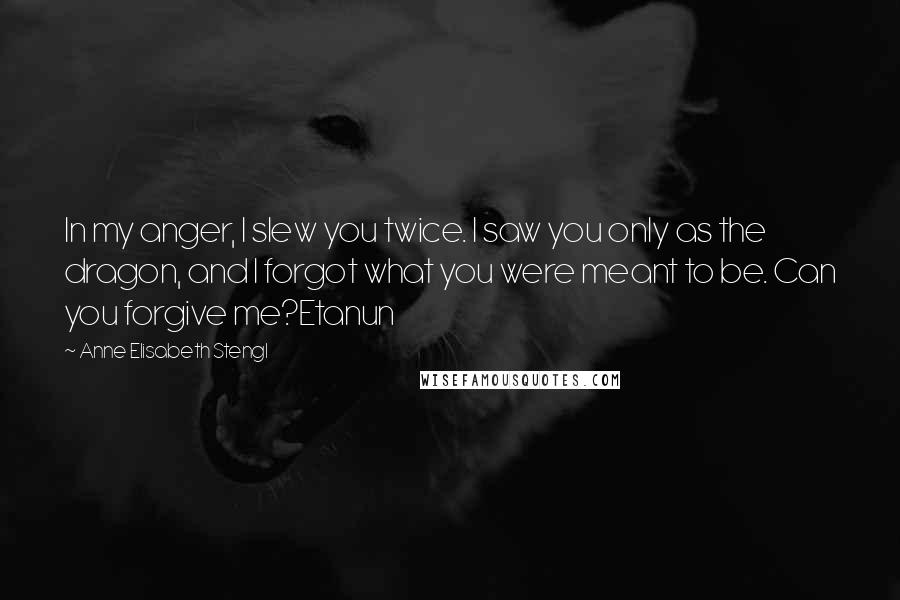 Anne Elisabeth Stengl Quotes: In my anger, I slew you twice. I saw you only as the dragon, and I forgot what you were meant to be. Can you forgive me?Etanun