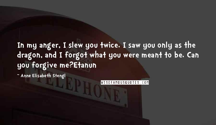 Anne Elisabeth Stengl Quotes: In my anger, I slew you twice. I saw you only as the dragon, and I forgot what you were meant to be. Can you forgive me?Etanun