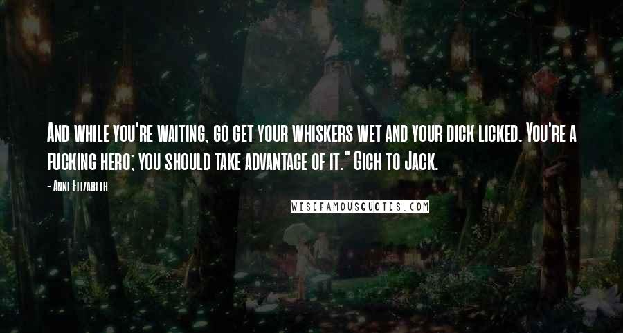 Anne Elizabeth Quotes: And while you're waiting, go get your whiskers wet and your dick licked. You're a fucking hero; you should take advantage of it." Gich to Jack.