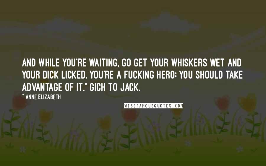 Anne Elizabeth Quotes: And while you're waiting, go get your whiskers wet and your dick licked. You're a fucking hero; you should take advantage of it." Gich to Jack.