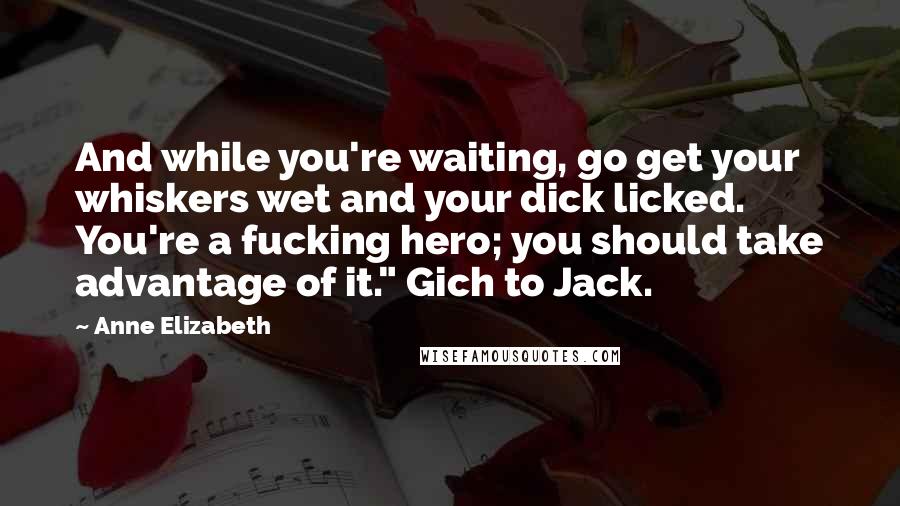 Anne Elizabeth Quotes: And while you're waiting, go get your whiskers wet and your dick licked. You're a fucking hero; you should take advantage of it." Gich to Jack.