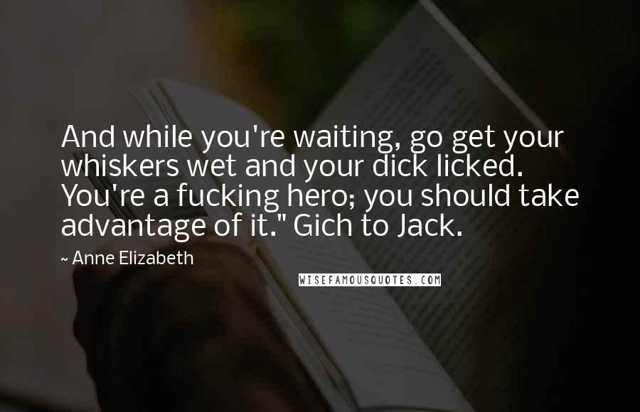 Anne Elizabeth Quotes: And while you're waiting, go get your whiskers wet and your dick licked. You're a fucking hero; you should take advantage of it." Gich to Jack.