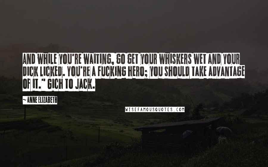 Anne Elizabeth Quotes: And while you're waiting, go get your whiskers wet and your dick licked. You're a fucking hero; you should take advantage of it." Gich to Jack.