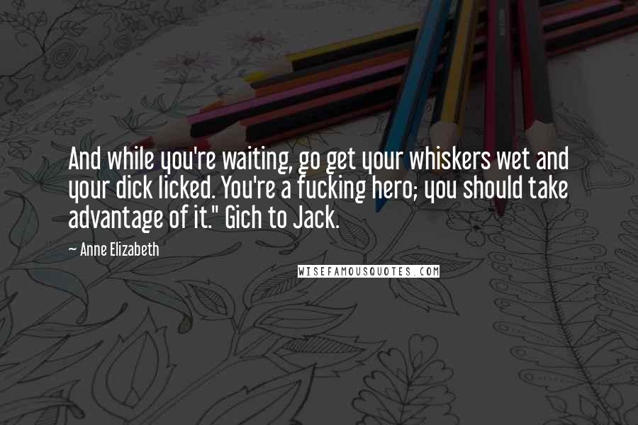 Anne Elizabeth Quotes: And while you're waiting, go get your whiskers wet and your dick licked. You're a fucking hero; you should take advantage of it." Gich to Jack.