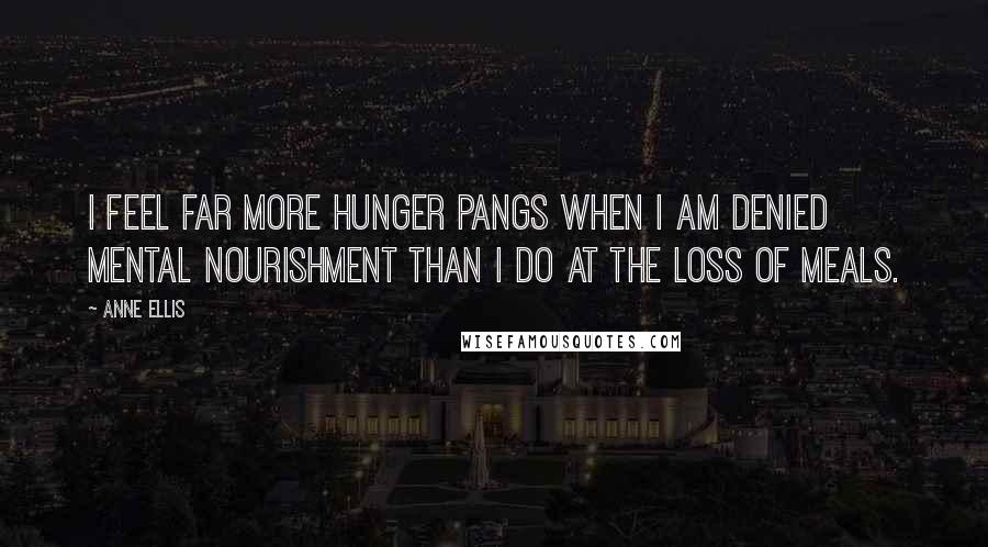 Anne Ellis Quotes: I feel far more hunger pangs when I am denied mental nourishment than I do at the loss of meals.