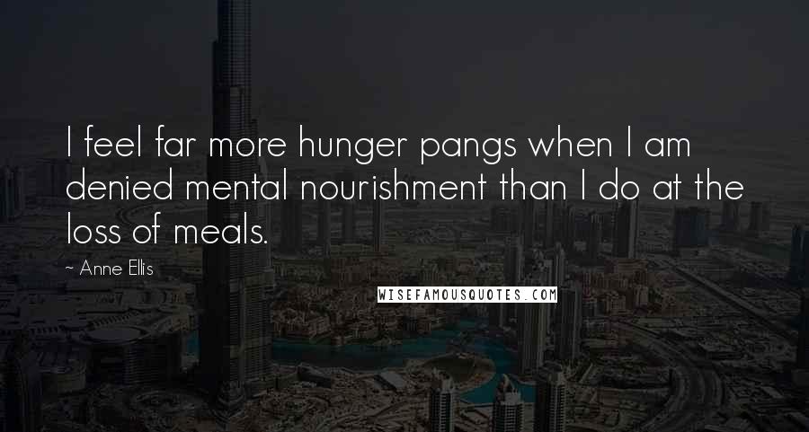 Anne Ellis Quotes: I feel far more hunger pangs when I am denied mental nourishment than I do at the loss of meals.