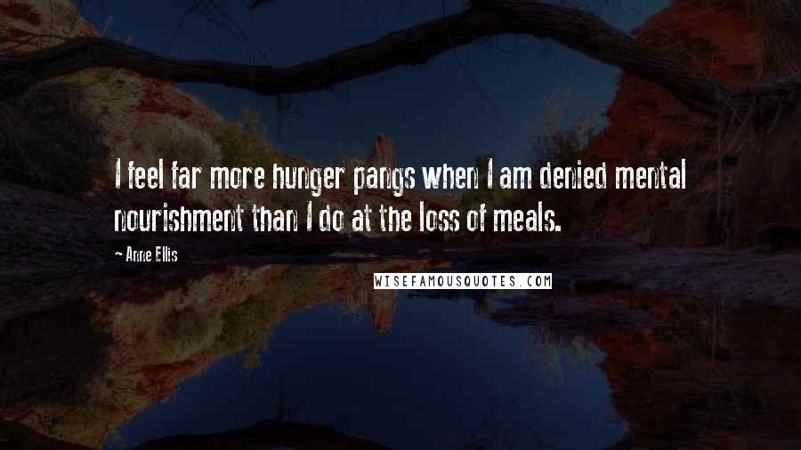 Anne Ellis Quotes: I feel far more hunger pangs when I am denied mental nourishment than I do at the loss of meals.