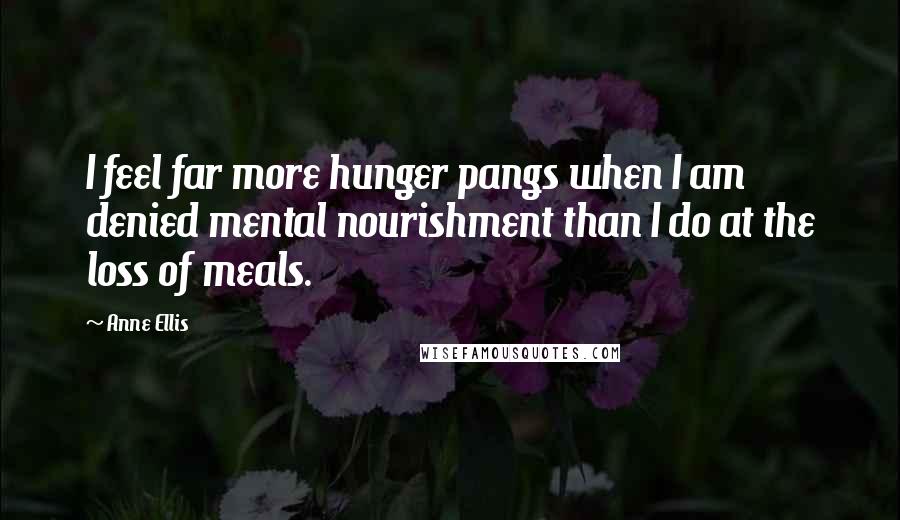 Anne Ellis Quotes: I feel far more hunger pangs when I am denied mental nourishment than I do at the loss of meals.