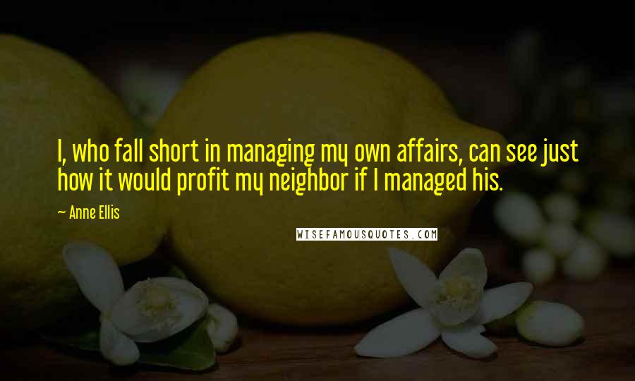 Anne Ellis Quotes: I, who fall short in managing my own affairs, can see just how it would profit my neighbor if I managed his.