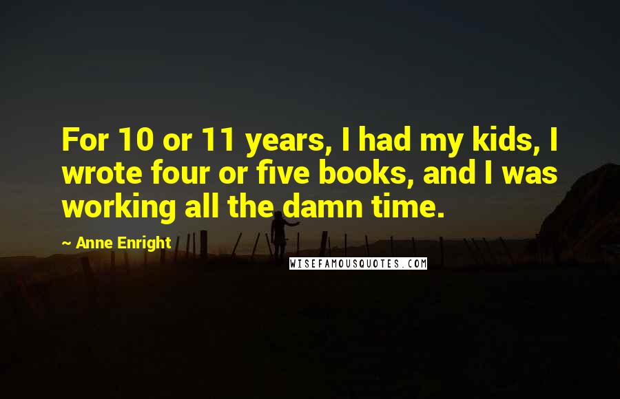 Anne Enright Quotes: For 10 or 11 years, I had my kids, I wrote four or five books, and I was working all the damn time.