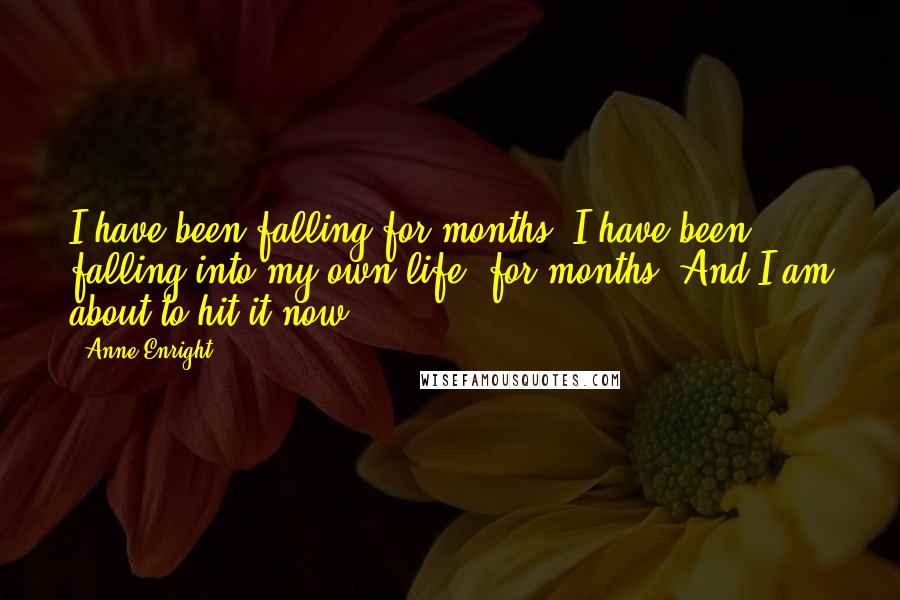 Anne Enright Quotes: I have been falling for months. I have been falling into my own life, for months. And I am about to hit it now.