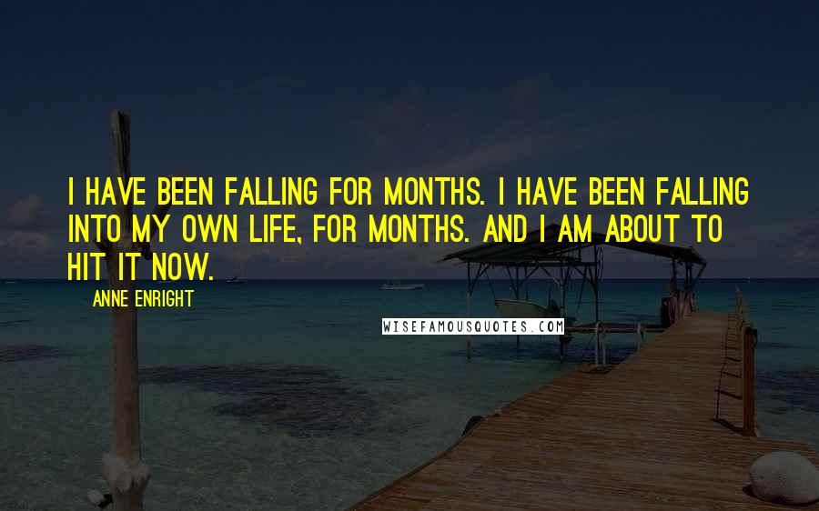 Anne Enright Quotes: I have been falling for months. I have been falling into my own life, for months. And I am about to hit it now.