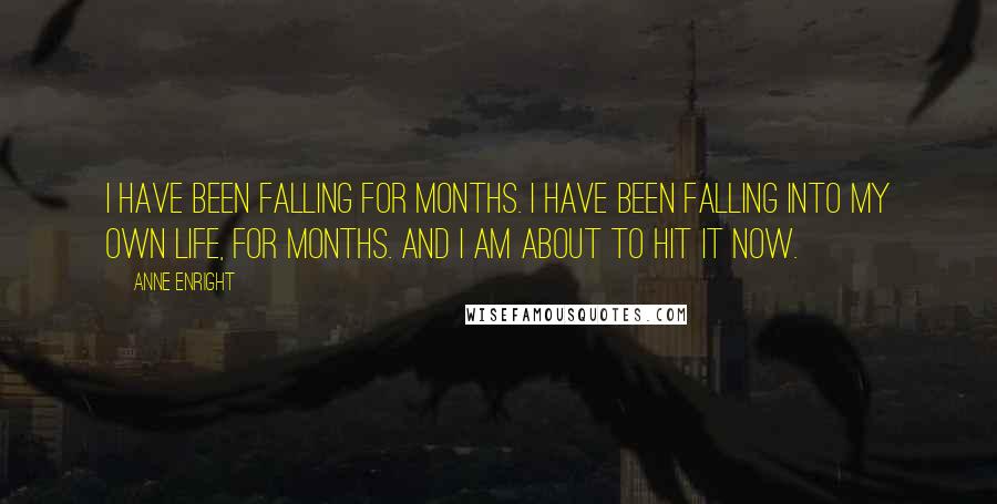 Anne Enright Quotes: I have been falling for months. I have been falling into my own life, for months. And I am about to hit it now.