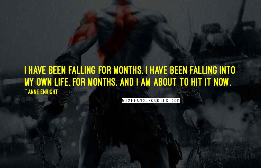 Anne Enright Quotes: I have been falling for months. I have been falling into my own life, for months. And I am about to hit it now.