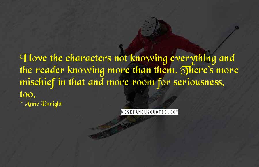 Anne Enright Quotes: I love the characters not knowing everything and the reader knowing more than them. There's more mischief in that and more room for seriousness, too.