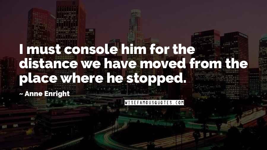 Anne Enright Quotes: I must console him for the distance we have moved from the place where he stopped.