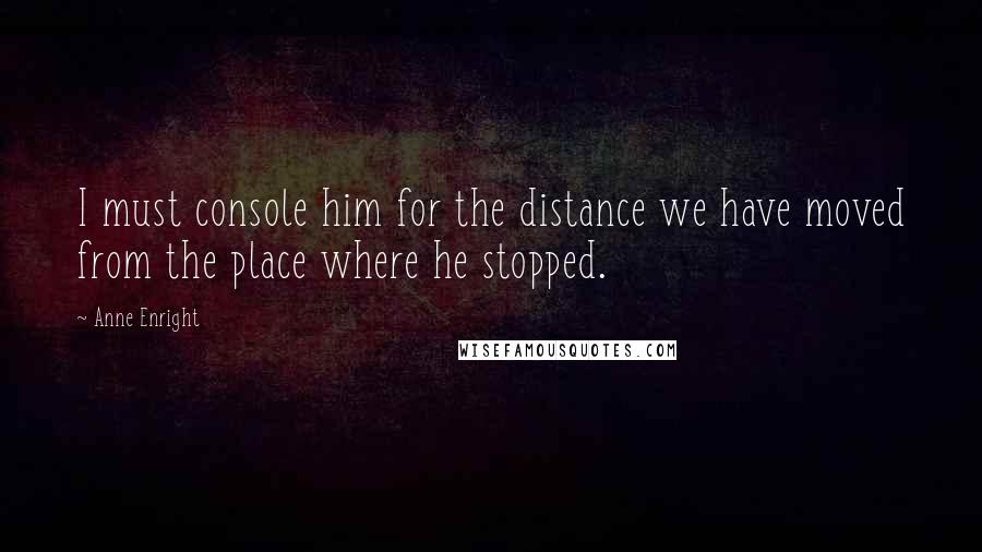 Anne Enright Quotes: I must console him for the distance we have moved from the place where he stopped.