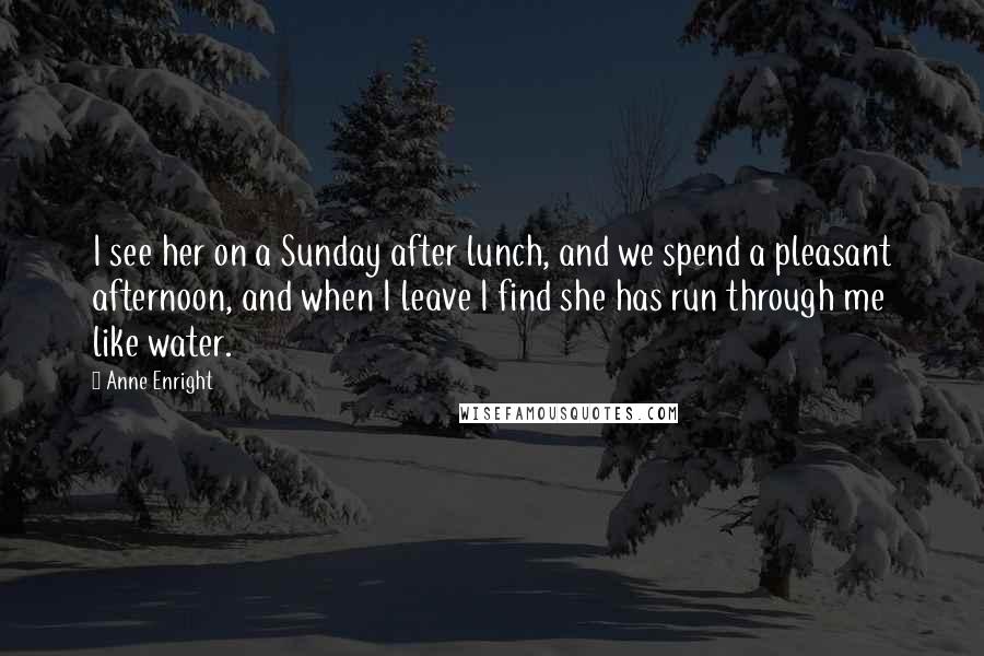 Anne Enright Quotes: I see her on a Sunday after lunch, and we spend a pleasant afternoon, and when I leave I find she has run through me like water.