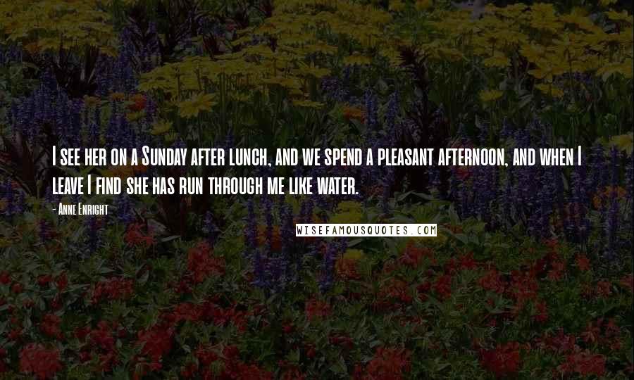 Anne Enright Quotes: I see her on a Sunday after lunch, and we spend a pleasant afternoon, and when I leave I find she has run through me like water.