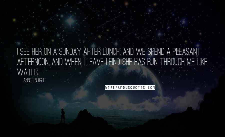 Anne Enright Quotes: I see her on a Sunday after lunch, and we spend a pleasant afternoon, and when I leave I find she has run through me like water.