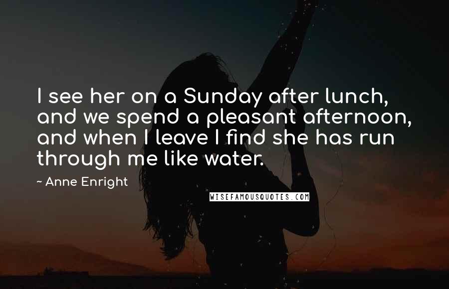 Anne Enright Quotes: I see her on a Sunday after lunch, and we spend a pleasant afternoon, and when I leave I find she has run through me like water.