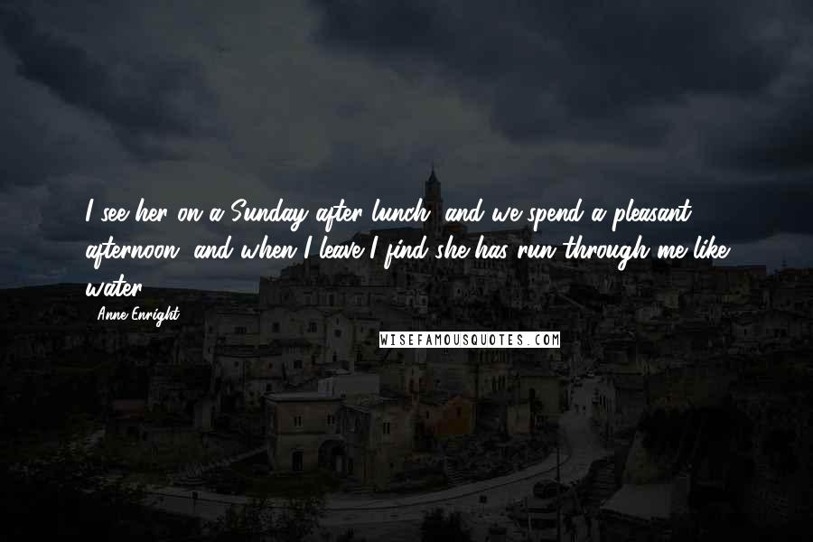 Anne Enright Quotes: I see her on a Sunday after lunch, and we spend a pleasant afternoon, and when I leave I find she has run through me like water.