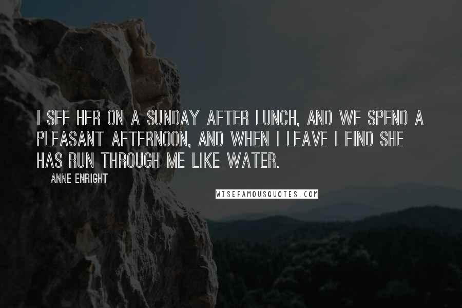 Anne Enright Quotes: I see her on a Sunday after lunch, and we spend a pleasant afternoon, and when I leave I find she has run through me like water.