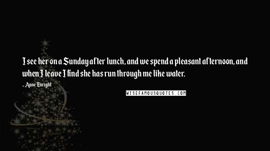 Anne Enright Quotes: I see her on a Sunday after lunch, and we spend a pleasant afternoon, and when I leave I find she has run through me like water.