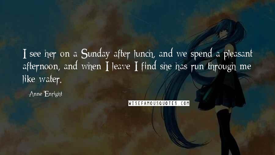 Anne Enright Quotes: I see her on a Sunday after lunch, and we spend a pleasant afternoon, and when I leave I find she has run through me like water.