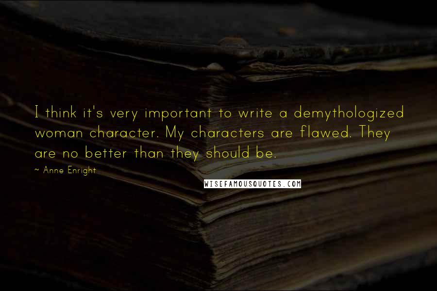 Anne Enright Quotes: I think it's very important to write a demythologized woman character. My characters are flawed. They are no better than they should be.