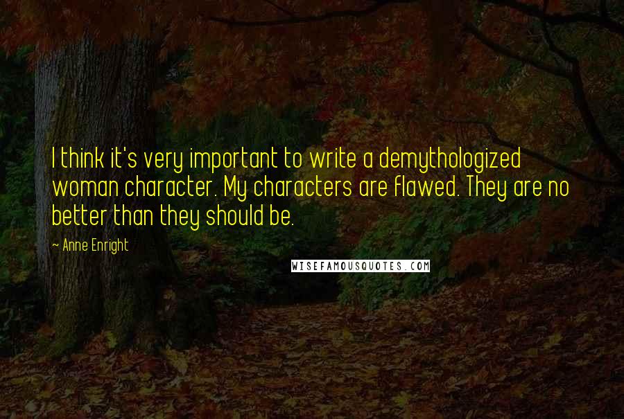 Anne Enright Quotes: I think it's very important to write a demythologized woman character. My characters are flawed. They are no better than they should be.