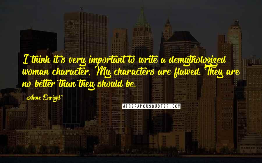 Anne Enright Quotes: I think it's very important to write a demythologized woman character. My characters are flawed. They are no better than they should be.