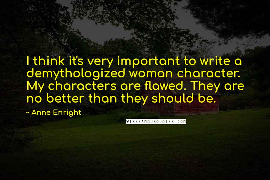 Anne Enright Quotes: I think it's very important to write a demythologized woman character. My characters are flawed. They are no better than they should be.