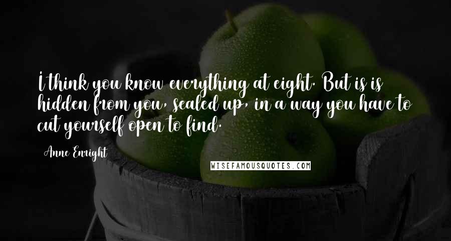 Anne Enright Quotes: I think you know everything at eight. But is is hidden from you, sealed up, in a way you have to cut yourself open to find.