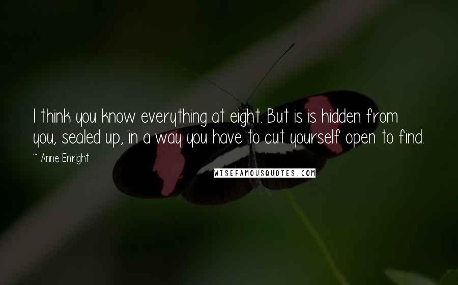 Anne Enright Quotes: I think you know everything at eight. But is is hidden from you, sealed up, in a way you have to cut yourself open to find.