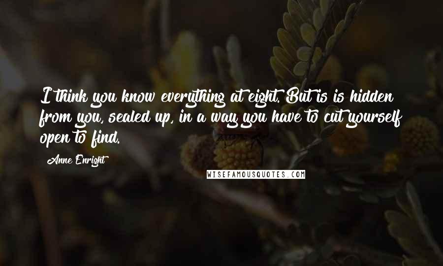 Anne Enright Quotes: I think you know everything at eight. But is is hidden from you, sealed up, in a way you have to cut yourself open to find.