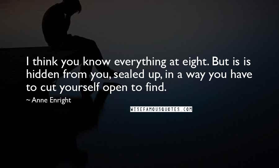 Anne Enright Quotes: I think you know everything at eight. But is is hidden from you, sealed up, in a way you have to cut yourself open to find.