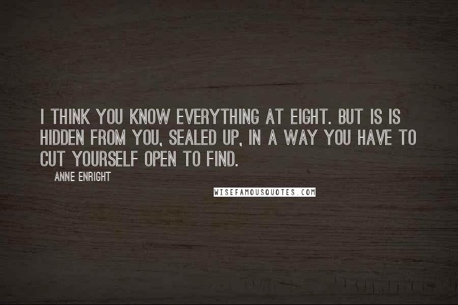 Anne Enright Quotes: I think you know everything at eight. But is is hidden from you, sealed up, in a way you have to cut yourself open to find.