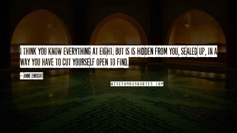 Anne Enright Quotes: I think you know everything at eight. But is is hidden from you, sealed up, in a way you have to cut yourself open to find.
