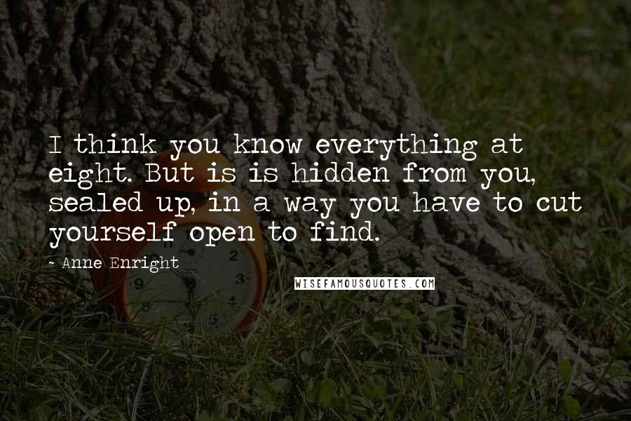 Anne Enright Quotes: I think you know everything at eight. But is is hidden from you, sealed up, in a way you have to cut yourself open to find.