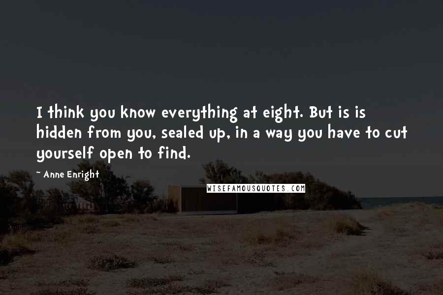 Anne Enright Quotes: I think you know everything at eight. But is is hidden from you, sealed up, in a way you have to cut yourself open to find.