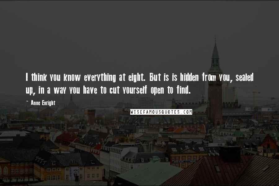 Anne Enright Quotes: I think you know everything at eight. But is is hidden from you, sealed up, in a way you have to cut yourself open to find.